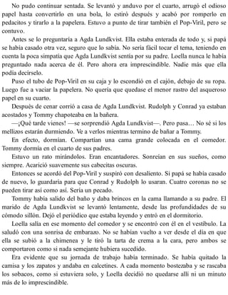 No pudo continuar sentada. Se levantó y anduvo por el cuarto, arrugó el odioso
papel hasta convertirlo en una bola, lo estiró después y acabó por romperlo en
pedacitos y tirarlo a la papelera. Estuvo a punto de tirar también el Pop-Viril, pero se
contuvo.
Antes se lo preguntaría a Agda Lundkvist. Ella estaba enterada de todo y, si papá
se había casado otra vez, seguro que lo sabía. No sería fácil tocar el tema, teniendo en
cuenta la poca simpatía que Agda Lundkvist sentía por su padre. Loella nunca le había
preguntado nada acerca de él. Pero ahora era imprescindible. Nadie más que ella
podía decírselo.
Puso el tubo de Pop-Viril en su caja y lo escondió en el cajón, debajo de su ropa.
Luego fue a vaciar la papelera. No quería que quedase el menor rastro del asqueroso
papel en su cuarto.
Después de cenar corrió a casa de Agda Lundkvist. Rudolph y Conrad ya estaban
acostados y Tommy chapoteaba en la bañera.
—¡Qué tarde vienes! —se sorprendió Agda Lundkvist—. Pero pasa… No sé si los
mellizos estarán durmiendo. Ve a verlos mientras termino de bañar a Tommy.
En efecto, dormían. Compartían una cama grande colocada en el comedor.
Tommy dormía en el cuarto de sus padres.
Estuvo un rato mirándolos. Eran encantadores. Sonreían en sus sueños, como
siempre. Acarició suavemente sus cabecitas oscuras.
Entonces se acordó del Pop-Viril y suspiró con desaliento. Si papá se había casado
de nuevo, lo guardaría para que Conrad y Rudolph lo usaran. Cuatro coronas no se
pueden tirar así como así. Sería un pecado.
Tommy había salido del baño y daba brincos en la cama llamando a su padre. El
marido de Agda Lundkvist se levantó lentamente, desde las profundidades de su
cómodo sillón. Dejó el periódico que estaba leyendo y entró en el dormitorio.
Loella salía en ese momento del comedor y se encontró con él en el vestíbulo. La
saludó con una sonrisa de embarazo. No se habían vuelto a ver desde el día en que
ella se subió a la chimenea y le tiró la tarta de crema a la cara, pero ambos se
comportaron como si nada semejante hubiera sucedido.
Era evidente que su jornada de trabajo había terminado. Se había quitado la
camisa y los zapatos y andaba en calcetines. A cada momento bostezaba y se rascaba
los sobacos, como si estuviera solo, y Loella decidió no quedarse allí ni un minuto
más de lo imprescindible.
 