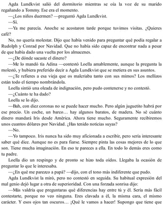 Agda Lundkvist salió del dormitorio mientras se oía la voz de su marido
regañando a Tommy. Ese era el momento.
—¿Los niños duermen? —preguntó Agda Lundkvist.
—Sí.
—Ya me parecía. Anoche se acostaron tarde porque tuvimos visitas. ¿Quieres
café?
No, no quería molestar. Dijo que había venido para preguntar qué podía regalar a
Rudolph y Conrad por Navidad. Que no había sido capaz de encontrar nada a pesar
de que había dado una vuelta por los almacenes.
—¿De dónde sacaste el dinero?
—Me lo mandó tía Adina —contestó Loella amablemente, aunque la pregunta la
molestó, y hubiera preferido decir a Agda Lundkvist que se metiera en sus asuntos.
—¿Te refieres a esa vieja que os malcriaba tanto con sus mimos? Los mellizos
están todo el tiempo nombrándola.
Loella sintió una oleada de indignación, pero pudo contenerse y no contestó.
—¿Cuánto te ha dado?
Loella se lo dijo.
—Bah, con diez coronas no se puede hacer mucho. Pero algún juguetito habrá por
ese precio. Un coche, un barco… hay algunos baratos, de madera. No sé cuánto
dinero mandará Iris desde América. Ahora tiene mucho. Seguramente recibiremos
unos cuantos dólares por Navidad. ¿Has tenido noticias suyas?
—No.
—Yo tampoco. Iris nunca ha sido muy aficionada a escribir, pero sería interesante
saber qué dice. Aunque no es para fiarse. Siempre pinta las cosas mejores de lo que
son. Tiene mucha imaginación. En eso te pareces a ella. En todo lo demás eres como
tu padre.
Loella dio un respingo y de pronto se hizo toda oídos. Llegaba la ocasión de
preguntar lo que le interesaba.
—¿En qué me parezco a papá? —dijo, con el tono más indiferente que pudo.
Agda Lundkvist la miró, pero no contestó en seguida. Su habitual expresión del
mal genio dejó lugar a otra de superioridad. Con una forzada sonrisa dijo:
—Más valdría que preguntaras qué diferencias hay entre tú y él. Sería más fácil
contestarte, porque no veo ninguna. Eres clavada a él, la misma cara, el mismo
carácter. Y esos ojos tan oscuros… ¡Qué le vamos a hacer! Supongo que tiene que
 