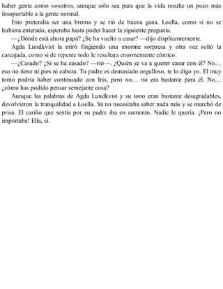 haber gente como vosotros, aunque sólo sea para que la vida resulte un poco más
insoportable a la gente normal.
Esto pretendía ser una broma y se rió de buena gana. Loella, como si no se
hubiera enterado, esperaba hasta poder hacer la siguiente pregunta.
—¿Dónde está ahora papá? ¿Se ha vuelto a casar? —dijo displicentemente.
Agda Lundkvist la miró fingiendo una enorme sorpresa y otra vez soltó la
carcajada, como si de repente todo le resultara enormemente cómico.
—¿Casado? ¿Si se ha casado? —rió—. ¿Quién se va a querer casar con él? No…
eso no tiene ni pies ni cabeza. Tu padre es demasiado orgulloso, te lo digo yo. El muy
tonto podría haber continuado con Iris, pero no… no era bastante para él. No…
¿cómo has podido pensar semejante cosa?
Aunque las palabras de Agda Lundkvist y su tono eran bastante desagradables,
devolvieron la tranquilidad a Loella. Ya no necesitaba saber nada más y se marchó de
prisa. El cariño que sentía por su padre iba en aumento. Nadie le quería. ¡Pero no
importaba! Ella, sí.
 