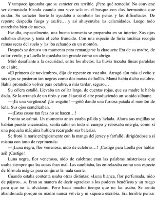 Y tampoco ignoraba que su carácter era terrible. ¡Pero qué remedio! No conviene
ser demasiado blanda cuando una vive sola en el bosque con dos hermanitos que
cuidar. Su carácter fuerte le ayudaba a combatir las penas y las dificultades. De
repente despedía fuego y azufre… y así ahuyentaba las calamidades. Luego todo
marchaba bien de nuevo.
Ese día, especialmente, una buena tormenta se preparaba en su interior. Sus ojos
echaban chispas y tenía el ceño fruncido. Con una especie de furia lunática recogía
ramas secas del suelo y las iba echando en un montón.
Después se detuvo un momento para remangarse la chaqueta: Era de su madre, de
color verde, y a Loella le quedaba tan grande como un abrigo.
Miró desafiante a la oscuridad, entre los abetos. La lluvia trazaba líneas paralelas
en el aire.
«El primero de noviembre», dijo de repente en voz alta. Arrugó aún más el ceño y
sus ojos se pusieron tan negros como dos motas de hollín. Mamá había dicho octubre.
Había prometido volver para octubre, a más tardar, seguro…
Su cólera estalló. Llevaba un collar largo, de cuentas rojas, que su madre le había
dado. Se lo arrancó de un tirón y con él azotó el aire produciendo un sonido silbante.
—¡Es una vergüenza! ¡Un engaño! —gritó dando una furiosa patada al montón de
leña. Sus ojos centelleaban.
—¡Estas cosas tan feas no se hacen…!
Pronto se calmó. Un momento antes estaba pálida y helada. Ahora sus mejillas se
habían puesto encarnadas, sentía calor en todo el cuerpo y rebosaba energía, como si
una pequeña máquina hubiera recargado sus baterías.
Se frotó la nariz enérgicamente con la manga del jersey y farfulló, dirigiéndose a sí
misma con tono de reprimenda:
—¡Luna negra, flor venenosa, nido de culebras…! ¡Castigo para Loella por hablar
así! ¡Castigo!
Luna negra, flor venenosa, nido de culebras: eran las palabras misteriosas que
usaba siempre que las cosas iban mal. Las cambiaba, las entrelazaba como una especie
de fórmula mágica para conjurar la mala suerte.
Cuando estaba contenta usaba otras distintas: «Luna blanca, flor perfumada, nido
de pájaros…». Eran su manera de decir «gracias» a los poderes benéficos y un ruego
para que no la olvidaran. Pero hacía mucho tiempo que no las usaba. Se sentía
abandonada porque su madre nunca volvía y ni siquiera escribía. Era terrible pensar
 