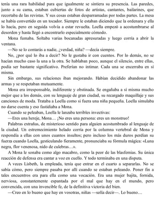 tenía una rara habilidad para que igualmente se sintiera su presencia. Las paredes,
junto a su cama, estaban cubiertas de fotos de artistas, cantantes, bailarines, que
recortaba de las revistas. Y sus cosas estaban desparramadas por todas partes. La mesa
se había convertido en un tocador. Siempre le estaban diciendo que la ordenara y ella
lo hacía, pero en seguida volvía a estar revuelta. Loella empezó a acostumbrarse al
desorden y hasta llegó a encontrarlo especialmente cómodo.
Mona fumaba. Soltaba varias bocanadas apresuradas y luego corría a abrir la
ventana.
—No se lo contarás a nadie, ¿verdad, niña? —decía siempre.
No, ¿por qué lo iba a decir? No le gustaba ir con cuentos. Por lo demás, no se
hacían mucho caso la una a la otra. Se hablaban poco, aunque el silencio, entre ellas,
podía ser bastante significativo. Preferían no intimar. Cada una se encerraba en sí
misma.
Sin embargo, sus relaciones iban mejorando. Habían decidido abandonar las
armas y se respetaban mutuamente.
Mona era irresponsable, indiferente y obstinada. Se engañaba a sí misma mucho
mejor que a los demás, con su lenguaje de gran ciudad, su recargado maquillaje y sus
canciones de moda. Trataba a Loella como si fuera una niña pequeña. Loella simulaba
no darse cuenta y eso fastidiaba a Mona.
Cuando se peleaban, Loella le lanzaba terribles invectivas:
—Eres una hereje, Mona… ¡No eres una persona: eres un monstruo!
Palabras extrañas, de misterioso sentido para alguien acostumbrado al lenguaje de
la ciudad. Un estremecimiento helado corría por la columna vertebral de Mona y
respondía a ellas con unos cuantos insultos; pero incluso los más duros perdían su
fuerza cuando Loella, gesticulando fieramente, pronunciaba su fórmula mágica: «Luna
negra, flor venenosa, nido de culebras…».
A Mona le sonaba como algo macabro, como la peor de las blasfemias. Su única
reacción de defensa era cantar a voz en cuello. Y todo terminaba en una disputa.
A veces Lisbeth, la empleada, tenía que entrar en el cuarto a separarlas. No se
sabía cómo, pero siempre pasaba por allí cuando se estaban peleando. Poner fin a
tales encuentros era para ella como una vocación. Era una mujer bajita, fornida,
nerviosa, constantemente espantada por el mal que hay en el mundo, pero
convencida, con una invencible fe, de la definitiva victoria del bien.
—Creo en lo bueno que hay en vosotras, niñas —solía decir—. Lo bueno…
 