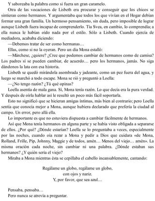 Y saboreaba la palabra como si fuera un gran caramelo.
Otra de las vocaciones de Lisbeth era procurar y conseguir que los chicos se
sintieran como hermanos. Y argumentaba que todos los que vivían en el Hogar debían
formar una gran familia. Un hermoso pensamiento, sin duda, pero imposible de lograr
aunque Lisbeth fuera incapaz de comprenderlo. Tía Svea, en cambio, lo comprendía; a
ella nunca le habían oído nada por el estilo. Sólo a Lisbeth. Cuando ejercía de
mediadora, acababa diciendo:
—Debemos tratar de ser como hermanas…
Ellas, como si no la oyeran. Pero un día Mona estalló:
—Márchese, ¿quiere? ¿Cree que podemos cambiar de hermanos como de camisa?
Los padres sí se pueden cambiar, de acuerdo… pero los hermanos, jamás. No siga
dándonos la lata con esa historia.
Lisbeth se quedó mirándola asombrada y jadeante, como un pez fuera del agua, y
luego se marchó a todo escape. Mona se rió y preguntó a Loella:
—¿No tengo razón? ¿Tú qué opinas?
Loella asentía de mala gana. Sí, Mona tenía razón. Lo que decía era la pura verdad.
Y después de oírla hablar así le resultó un poco más fácil soportarla.
Esto no significó que se hicieran amigas íntimas, más bien al contrario; pero Loella
sentía que conocía mejor a Mona, aunque hubiera declarado que prefería la ciudad al
campo. Un error, pero allá ella.
Lo importante es que no estuviera dispuesta a cambiar fácilmente de hermanos.
Así que Mona tenía hermanos en alguna parte y se había visto obligada a separarse
de ellos. ¿Por qué? ¿Dónde estarían? Loella se lo preguntaba a veces, especialmente
por las noches, cuando oía rezar a Mona y pedir a Dios que cuidara «de Mona,
Rolland, Frille, Pip, Johnny, Maggie y de todos, amén… Menos del viejo… amén». La
misma oración cada noche, sin cambiar ni una palabra. ¿Dónde estaban sus
hermanos? ¿Y quién sería el viejo?
Miraba a Mona mientras ésta se cepillaba el cabello incansablemente, cantando:
Regálame un globo, regálame un globo,
con ojos y nariz.
Y, por favor, que sea azul…
Pensaba, pensaba…
Pero nunca se atrevía a preguntar.
 