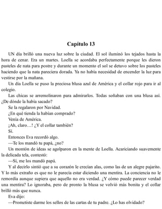 Capítulo 13
UN día brilló una nueva luz sobre la ciudad. El sol iluminó los tejados hasta la
hora de cenar. Era un martes. Loella se acordaba perfectamente porque les dieron
pasteles de nata para postre y durante un momento el sol se detuvo sobre los pasteles
haciendo que la nata pareciera dorada. Ya no había necesidad de encender la luz para
vestirse por la mañana.
Un día Loella se puso la preciosa blusa azul de América y el collar rojo para ir al
colegio.
Las chicas se arremolinaron para admirarlos. Todas soñaban con una blusa así.
¿De dónde la había sacado?
Se la regalaron por Navidad.
¿En qué tienda la habían comprado?
Venía de América.
¡Ah, claro…! ¿Y el collar también?
Sí.
Entonces Eva recordó algo.
—Te los mandó tu papá, ¿no?
Un montón de ideas se agolparon en la mente de Loella. Acariciando suavemente
la delicada tela, contestó:
—Sí, me los mandó papá.
Y al decirlo sintió que a su corazón le crecían alas, como las de un alegre pajarito.
Y lo más extraño es que no le parecía estar diciendo una mentira. La conciencia no le
remordía aunque supiera que aquello no era verdad. ¿Y cómo puede parecer verdad
una mentira? Lo ignoraba, pero de pronto la blusa se volvió más bonita y el collar
brilló más que nunca.
Eva dijo:
—Prometiste darme los sellos de las cartas de tu padre. ¿Lo has olvidado?
 