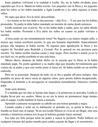 Estas palabras volvieron a la realidad a Loella. No, no lo había olvidado, pero
esperaba que Eva sí. Mamá no había escrito. Los paquetes con la blusa y los juguetes
para los niños se los había mandado a Agda Lundkvist y no sabía siquiera si traían
sellos.
No supo qué decir. Eva la miró, desconfiada.
—Lo mismo se los has dado a otra persona —dijo Eva—. Y eso que me los habías
prometido. Tu padre te debe haber mandado un montón de cartas desde entonces.
Loella contestó con evasivas. No se los había dado a nadie, pero no sabía dónde
los había metido. Prometió a Eva darle los sellos en cuanto su padre volviera a
escribir.
¿Cómo pudo ser tan rematadamente tonta? No llegaría a sus manos ningún sello, a
menos que mamá escribiera pronto, lo que era bastante improbable. Especialmente
porque ella tampoco le había escrito. Ni siquiera para agradecerle la blusa y los
regalos de Navidad para Rudolph y Conrad. Por lo general no era perezosa para
escribir. Tía Adina recibió muchas cartas y muy largas. Pero escribir a mamá ya no le
era fácil; no, no podía escribirle ni una sola línea.
Menos ahora, después de haber dicho en la escuela que la blusa se la había
mandado papá. No podía agradecer a su madre algo que deseaba fervientemente que
viniera de su padre y que casi sentía como si fuese así. Se había metido en un terrible
embrollo.
Pero no se preocupó. Después de todo, no se iba a quedar allí para siempre. Aún
quedaba un poco de nieve sucia en algunos sitios, pero pronto habría desaparecido.
Empezaba el deshielo y la navegación se reanudaría normalmente. Entonces vendría
papá.
Todo sería distinto.
Y a medida que los días se hacían más largos y la primavera se acercaba, Loella se
dejaba llevar por sus sueños. Mona ya no era la única en permanecer largo tiempo
ante el espejo. Loella también lo hacía a menudo.
Aprendió a peinarse recogiendo su cabello en una trenza apretada y negra.
Cuando estaba a solas en su habitación se peinaba así, se ponía la blusa y se
miraba un buen rato al espejo. Ya no era Loella Nilsson ni vivía en un Hogar, sino una
extraña y misteriosa criatura con la que le hubiera gustado hacer amistad.
Esa niña era feliz porque tenía un padre y nunca lo perdería. Podía hallarse en
cualquier extremo del ancho mundo; pero estaba a punto de llegar y lo encontraría…
 