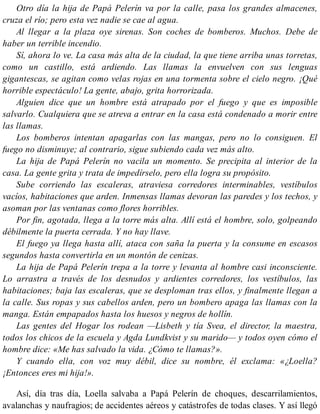 Otro día la hija de Papá Pelerín va por la calle, pasa los grandes almacenes,
cruza el río; pero esta vez nadie se cae al agua.
Al llegar a la plaza oye sirenas. Son coches de bomberos. Muchos. Debe de
haber un terrible incendio.
Sí, ahora lo ve. La casa más alta de la ciudad, la que tiene arriba unas torretas,
como un castillo, está ardiendo. Las llamas la envuelven con sus lenguas
gigantescas, se agitan como velas rojas en una tormenta sobre el cielo negro. ¡Qué
horrible espectáculo! La gente, abajo, grita horrorizada.
Alguien dice que un hombre está atrapado por el fuego y que es imposible
salvarlo. Cualquiera que se atreva a entrar en la casa está condenado a morir entre
las llamas.
Los bomberos intentan apagarlas con las mangas, pero no lo consiguen. El
fuego no disminuye; al contrario, sigue subiendo cada vez más alto.
La hija de Papá Pelerín no vacila un momento. Se precipita al interior de la
casa. La gente grita y trata de impedírselo, pero ella logra su propósito.
Sube corriendo las escaleras, atraviesa corredores interminables, vestíbulos
vacíos, habitaciones que arden. Inmensas llamas devoran las paredes y los techos, y
asoman por las ventanas como flores horribles.
Por fin, agotada, llega a la torre más alta. Allí está el hombre, solo, golpeando
débilmente la puerta cerrada. Y no hay llave.
El fuego ya llega hasta allí, ataca con saña la puerta y la consume en escasos
segundos hasta convertirla en un montón de cenizas.
La hija de Papá Pelerín trepa a la torre y levanta al hombre casi inconsciente.
Lo arrastra a través de los desnudos y ardientes corredores, los vestíbulos, las
habitaciones; baja las escaleras, que se desploman tras ellos, y finalmente llegan a
la calle. Sus ropas y sus cabellos arden, pero un bombero apaga las llamas con la
manga. Están empapados hasta los huesos y negros de hollín.
Las gentes del Hogar los rodean —Lisbeth y tía Svea, el director, la maestra,
todos los chicos de la escuela y Agda Lundkvist y su marido— y todos oyen cómo el
hombre dice: «Me has salvado la vida. ¿Cómo te llamas?».
Y cuando ella, con voz muy débil, dice su nombre, él exclama: «¿Loella?
¡Entonces eres mi hija!».
Así, día tras día, Loella salvaba a Papá Pelerín de choques, descarrilamientos,
avalanchas y naufragios; de accidentes aéreos y catástrofes de todas clases. Y así llegó
 