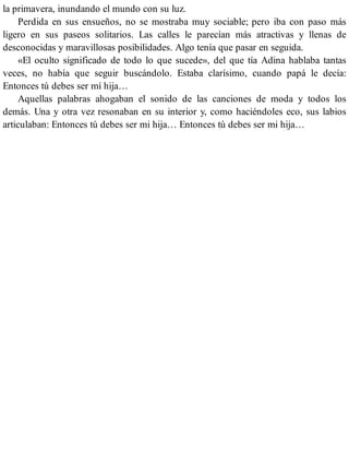 la primavera, inundando el mundo con su luz.
Perdida en sus ensueños, no se mostraba muy sociable; pero iba con paso más
ligero en sus paseos solitarios. Las calles le parecían más atractivas y llenas de
desconocidas y maravillosas posibilidades. Algo tenía que pasar en seguida.
«El oculto significado de todo lo que sucede», del que tía Adina hablaba tantas
veces, no había que seguir buscándolo. Estaba clarísimo, cuando papá le decía:
Entonces tú debes ser mí hija…
Aquellas palabras ahogaban el sonido de las canciones de moda y todos los
demás. Una y otra vez resonaban en su interior y, como haciéndoles eco, sus labios
articulaban: Entonces tú debes ser mi hija… Entonces tú debes ser mi hija…
 