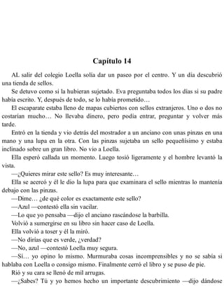 Capítulo 14
AL salir del colegio Loella solía dar un paseo por el centro. Y un día descubrió
una tienda de sellos.
Se detuvo como si la hubieran sujetado. Eva preguntaba todos los días si su padre
había escrito. Y, después de todo, se lo había prometido…
El escaparate estaba lleno de mapas cubiertos con sellos extranjeros. Uno o dos no
costarían mucho… No llevaba dinero, pero podía entrar, preguntar y volver más
tarde.
Entró en la tienda y vio detrás del mostrador a un anciano con unas pinzas en una
mano y una lupa en la otra. Con las pinzas sujetaba un sello pequeñísimo y estaba
inclinado sobre un gran libro. No vio a Loella.
Ella esperó callada un momento. Luego tosió ligeramente y el hombre levantó la
vista.
—¿Quieres mirar este sello? Es muy interesante…
Ella se acercó y él le dio la lupa para que examinara el sello mientras lo mantenía
debajo con las pinzas.
—Dime… ¿de qué color es exactamente este sello?
—Azul —contestó ella sin vacilar.
—Lo que yo pensaba —dijo el anciano rascándose la barbilla.
Volvió a sumergirse en su libro sin hacer caso de Loella.
Ella volvió a toser y él la miró.
—No dirías que es verde, ¿verdad?
—No, azul —contestó Loella muy segura.
—Sí… yo opino lo mismo. Murmuraba cosas incomprensibles y no se sabía si
hablaba con Loella o consigo mismo. Finalmente cerró el libro y se puso de pie.
Rió y su cara se llenó de mil arrugas.
—¿Sabes? Tú y yo hemos hecho un importante descubrimiento —dijo dándose
 