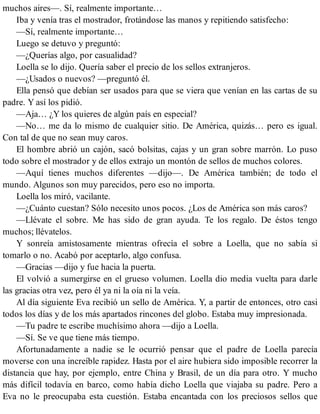 muchos aires—. Sí, realmente importante…
Iba y venía tras el mostrador, frotándose las manos y repitiendo satisfecho:
—Sí, realmente importante…
Luego se detuvo y preguntó:
—¿Querías algo, por casualidad?
Loella se lo dijo. Quería saber el precio de los sellos extranjeros.
—¿Usados o nuevos? —preguntó él.
Ella pensó que debían ser usados para que se viera que venían en las cartas de su
padre. Y así los pidió.
—Aja… ¿Y los quieres de algún país en especial?
—No… me da lo mismo de cualquier sitio. De América, quizás… pero es igual.
Con tal de que no sean muy caros.
El hombre abrió un cajón, sacó bolsitas, cajas y un gran sobre marrón. Lo puso
todo sobre el mostrador y de ellos extrajo un montón de sellos de muchos colores.
—Aquí tienes muchos diferentes —dijo—. De América también; de todo el
mundo. Algunos son muy parecidos, pero eso no importa.
Loella los miró, vacilante.
—¿Cuánto cuestan? Sólo necesito unos pocos. ¿Los de América son más caros?
—Llévate el sobre. Me has sido de gran ayuda. Te los regalo. De éstos tengo
muchos; llévatelos.
Y sonreía amistosamente mientras ofrecía el sobre a Loella, que no sabía si
tomarlo o no. Acabó por aceptarlo, algo confusa.
—Gracias —dijo y fue hacia la puerta.
El volvió a sumergirse en el grueso volumen. Loella dio media vuelta para darle
las gracias otra vez, pero él ya ni la oía ni la veía.
Al día siguiente Eva recibió un sello de América. Y, a partir de entonces, otro casi
todos los días y de los más apartados rincones del globo. Estaba muy impresionada.
—Tu padre te escribe muchísimo ahora —dijo a Loella.
—Sí. Se ve que tiene más tiempo.
Afortunadamente a nadie se le ocurrió pensar que el padre de Loella parecía
moverse con una increíble rapidez. Hasta por el aire hubiera sido imposible recorrer la
distancia que hay, por ejemplo, entre China y Brasil, de un día para otro. Y mucho
más difícil todavía en barco, como había dicho Loella que viajaba su padre. Pero a
Eva no le preocupaba esta cuestión. Estaba encantada con los preciosos sellos que
 