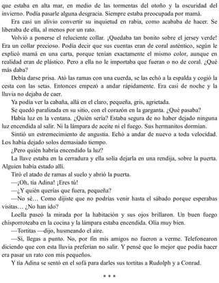 que estaba en alta mar, en medio de las tormentas del otoño y la oscuridad del
invierno. Podía pasarle alguna desgracia. Siempre estaba preocupada por mamá.
Era casi un alivio convertir su inquietud en rabia, como acababa de hacer. Se
liberaba de ella, al menos por un rato.
Volvió a ponerse el reluciente collar. ¡Quedaba tan bonito sobre el jersey verde!
Era un collar precioso. Podía decir que sus cuentas eran de coral auténtico, según le
explicó mamá en una carta, porque tenían exactamente el mismo color, aunque en
realidad eran de plástico. Pero a ella no le importaba que fueran o no de coral. ¿Qué
más daba?
Debía darse prisa. Ató las ramas con una cuerda, se las echó a la espalda y cogió la
cesta con las setas. Entonces empezó a andar rápidamente. Era casi de noche y la
lluvia no dejaba de caer.
Ya podía ver la cabaña, allá en el claro, pequeña, gris, agrietada.
Se quedó paralizada en su sitio, con el corazón en la garganta. ¿Qué pasaba?
Había luz en la ventana. ¿Quién sería? Estaba segura de no haber dejado ninguna
luz encendida al salir. Ni la lámpara de aceite ni el fuego. Sus hermanitos dormían.
Sintió un estremecimiento de angustia. Echó a andar de nuevo a toda velocidad.
Los había dejado solos demasiado tiempo.
¿Pero quién habría encendido la luz?
La llave estaba en la cerradura y ella solía dejarla en una rendija, sobre la puerta.
Alguien había estado allí.
Tiró el atado de ramas al suelo y abrió la puerta.
—¡Oh, tía Adina! ¡Eres tú!
—¿Y quién querías que fuera, pequeña?
—No sé… Como dijiste que no podrías venir hasta el sábado porque esperabas
visitas… ¿No han ido?
Loella paseó la mirada por la habitación y sus ojos brillaron. Un buen fuego
chisporroteaba en la cocina y la lámpara estaba encendida. Olía muy bien.
—Tortitas —dijo, husmeando el aire.
—Sí, llegas a punto. No, por fin mis amigos no fueron a verme. Telefonearon
diciendo que con esta lluvia preferían no salir. Y pensé que lo mejor que podía hacer
era pasar un rato con mis pequeños.
Y tía Adina se sentó en el sofá para darles sus tortitas a Rudolph y a Conrad.
* * *
 