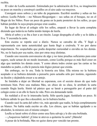 recibía.
El valor de Loella aumentó. Estimulada por la admiración de Eva, su imaginación
se puso en marcha y construyó castillos en el aire cada vez mayores.
Consiguió unos sobres y un tubo de pegamento. Escribió nombre y señas en los
sobres: Loella Pelerín —no Nilsson-Skogsstigen— sus señas en el bosque, no en el
Hogar de los Niños. Puso un poco de goma en la parte posterior de los sellos, ya que
habían perdido la suya propia porque eran usados.
En lugar de llevar al colegio sólo los sellos, empezó a llevar la carta completa
diciendo que todavía no había tenido tiempo de leerla.
Abría el sobre y se iba a leer a un rincón. Luego despegaba el sello y se lo daba a
Eva. Y escondía la carta.
Esta escena se repetía casi a diario. Nunca se cansaba de ella. Y llegó a
representarla con tanta autenticidad que hasta llegó a creérsela. Y no por darse
importancia. No sospechaba que podía despertar curiosidad o envidia en los demás.
No, no lo hacía por esa razón, sino por otras muy distintas.
Cuando uno necesita convencerse de algo y no tiene pruebas suficientes para estar
seguro, suele actuar de un modo insensato, como Loella; porque es más fácil creer en
algo que también los demás creen. Y como ahora todos creían que las cartas se las
mandaba su padre, a ella le parecía más lógico pensar que existía.
Sin embargo, no lo era. Toda la historia era falsa. Ella misma no la hubiera
aceptado si se hubiera detenido a pensarlo; pero actuaba sólo por instinto, siguiendo
su ilusión y dejándola crecer a su antojo.
Se limitaba a dejar en libertad su esperanza, con el secreto deseo de que todo
terminara bien. Pero una mañana Max, un chico de su clase, le arrebató la carta
cuando fingía leerla. Sintió tal pánico que se lanzó a perseguirlo por el patio del
colegio como si en ello le fuera la vida. Pero era demasiado tarde.
En realidad a él no le interesaba leerla. Sólo quería jugar, fastidiarla un poco. Si
hubiera sabido lo que iba a descubrir, no lo hubiera hecho.
Cuando sacó la carta del sobre vio, más apurado que nadie, la hoja completamente
en blanco. No había nada escrito en ella. Los chicos, que se habían agolpado a su
alrededor, la miraron con el mismo estupor.
Loella se lanzó sobre el chico como una fiera salvaje y le dio una bofetada.
—¡Asqueroso ladrón! ¿Cómo te atreves a quitarme la carta? ¡Dámela!
A pesar de la bofetada, Max no quiso darse por vencido tan pronto.
 