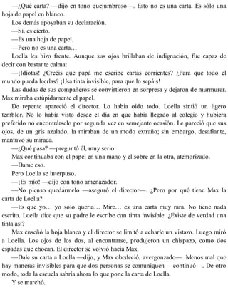 —¿Qué carta? —dijo en tono quejumbroso—. Esto no es una carta. Es sólo una
hoja de papel en blanco.
Los demás apoyaban su declaración.
—Sí, es cierto.
—Es una hoja de papel.
—Pero no es una carta…
Loella les hizo frente. Aunque sus ojos brillaban de indignación, fue capaz de
decir con bastante calma:
—¡Idiotas! ¿Creéis que papá me escribe cartas corrientes? ¿Para que todo el
mundo pueda leerlas? ¡Usa tinta invisible, para que lo sepáis!
Las dudas de sus compañeros se convirtieron en sorpresa y dejaron de murmurar.
Max miraba estúpidamente el papel.
De repente apareció el director. Lo había oído todo. Loella sintió un ligero
temblor. No lo había visto desde el día en que había llegado al colegio y hubiera
preferido no encontrárselo por segunda vez en semejante ocasión. Le pareció que sus
ojos, de un gris azulado, la miraban de un modo extraño; sin embargo, desafiante,
mantuvo su mirada.
—¿Qué pasa? —preguntó él, muy serio.
Max continuaba con el papel en una mano y el sobre en la otra, atemorizado.
—Dame eso.
Pero Loella se interpuso.
—¡Es mío! —dijo con tono amenazador.
—No pienso quedármelo —aseguró el director—. ¿Pero por qué tiene Max la
carta de Loella?
—Es que yo… yo sólo quería… Mire… es una carta muy rara. No tiene nada
escrito. Loella dice que su padre le escribe con tinta invisible. ¿Existe de verdad una
tinta así?
Max enseñó la hoja blanca y el director se limitó a echarle un vistazo. Luego miró
a Loella. Los ojos de los dos, al encontrarse, produjeron un chispazo, como dos
espadas que chocan. El director se volvió hacia Max.
—Dale su carta a Loella —dijo, y Max obedeció, avergonzado—. Menos mal que
hay maneras invisibles para que dos personas se comuniquen —continuó—. De otro
modo, toda la escuela sabría ahora lo que pone la carta de Loella.
Y se marchó.
 