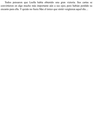 Todos pensaron que Loella había obtenido una gran victoria. Sus cartas se
convirtieron en algo mucho más importante aún a sus ojos; pero habían perdido su
encanto para ella. Y quizás no fuera Max el único que sintió vergüenza aquel día…
 