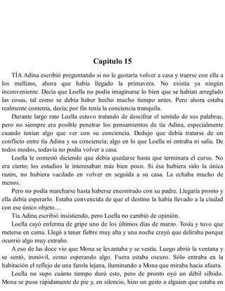 Capítulo 15
TÍA Adina escribió preguntando si no le gustaría volver a casa y traerse con ella a
los mellizos, ahora que había llegado la primavera. No existía ya ningún
inconveniente. Decía que Loella no podía imaginarse lo bien que se habían arreglado
las cosas, tal como se debía haber hecho mucho tiempo antes. Pero ahora estaba
realmente contenta, decía; por fin tenía la conciencia tranquila.
Durante largo rato Loella estuvo tratando de descifrar el sentido de sus palabras,
pero no siempre era posible penetrar los pensamientos de tía Adina, especialmente
cuando tenían algo que ver con su conciencia. Dedujo que debía tratarse de un
conflicto entre tía Adina y su conciencia; algo en lo que Loella ni entraba ni salía. De
todos modos, todavía no podía volver a casa.
Loella le contestó diciendo que debía quedarse hasta que terminara el curso. No
era cierto; los estudios le interesaban más bien poco. Si ésa hubiera sido la única
razón, no hubiera vacilado en volver en seguida a su casa. La echaba mucho de
menos.
Pero no podía marcharse hasta haberse encontrado con su padre. Llegaría pronto y
ella debía esperarlo. Estaba convencida de que el destino la había llevado a la ciudad
con ese único objeto…
Tía Adina escribió insistiendo, pero Loella no cambió de opinión.
Loella cayó enferma de gripe uno de los últimos días de marzo. Tosía y tuvo que
meterse en cama. Llegó a tener fiebre muy alta y una noche creyó que deliraba porque
ocurrió algo muy extraño.
A eso de las doce vio que Mona se levantaba y se vestía. Luego abrió la ventana y
se sentó, inmóvil, como esperando algo. Fuera estaba oscuro. Sólo entraba en la
habitación el reflejo de una farola lejana, iluminando a Mona que miraba hacia afuera.
Loella no supo cuánto tiempo duró esto, pero de pronto oyó un débil silbido.
Mona se puso rápidamente de pie y, en silencio, hizo un gesto a alguien que estaba en
 