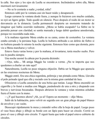 la calle. Sus ojos y los ojos de Loella se encontraron. Inclinándose sobre ella, Mona
murmuró nerviosamente:
—No se lo contarás a nadie ¿verdad, niña?
Entonces saltó por la ventana casi sin hacer ruido y desapareció.
Luego cerraron la ventana desde fuera, y aunque lo hicieron con mucho cuidado,
se oyó un ligero golpe. Todo quedó en silencio. Poco después el ruido de un motor se
desvanecía en la distancia. Loella permaneció despierta un momento tratando de
imaginar qué había ocurrido realmente. ¿Mona se había escapado? La fiebre no le
permitía pensar con claridad; se sentía mareada y luego debió quedarse amodorrada,
porque no recordaba nada más.
A la mañana siguiente Mona estaba en su cama, como de costumbre. La ventana
estaba cerrada y la persiana baja. Loella lo hubiera atribuido a un delirio de fiebre si
no hubiera pasado lo mismo la noche siguiente. Entonces hizo como que dormía, pero
vio a Mona marcharse y volver.
Estuvo fuera varias horas y por la mañana, al levantarse, tenía mucho sueño. Pero
eso le pasaba siempre.
Una noche asomó la cabeza por la puerta diciendo:
—Oye, niña… Mi amiga Maggie ha venido a verme. ¿No te importa que nos
quedemos a charlar un rato aquí?
Naturalmente, Loella no puso ninguna objeción. Debía ser la Maggie que aparecía
en las oraciones nocturnas de Mona.
Maggie entró. Era una chica regordeta, pelirroja y tan pintada como Mona. Llevaba
el pelo peinado igual que ella y rociado con la misma gran cantidad de laca.
Ofrecieron a Loella caramelos de una bolsa que tenían. Luego Mona encendió un
cigarrillo y lo fumó a medias con Maggie, pasándoselo de una a otra y chupando con
breves y nerviosas bocanadas. Después abrieron la ventana y reían mientras echaban
fuera el humo con la mano.
—¿Y qué hacemos ahora? ¡Ah, ya sé! Espera un momento —dijo Mona.
Salió de la habitación, pero volvió en seguida con un gran pliego de papel blanco
de envolver y un vasito.
Desocupó rápidamente la mesa y extendió sobre ella la hoja de papel. Luego puso
el vaso boca abajo y dibujó su borde con un lápiz para hacer un círculo. Corrió un
poco el vaso y dibujó otro círculo. Y siguió hasta que todo el papel estuvo cubierto de
círculos.
 
