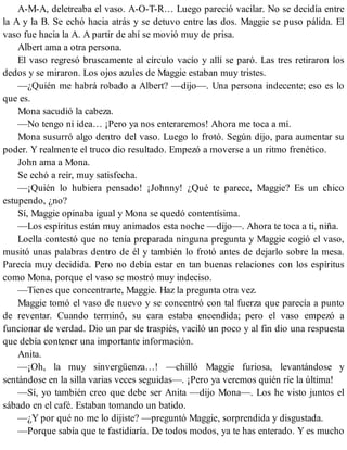 A-M-A, deletreaba el vaso. A-O-T-R… Luego pareció vacilar. No se decidía entre
la A y la B. Se echó hacia atrás y se detuvo entre las dos. Maggie se puso pálida. El
vaso fue hacia la A. A partir de ahí se movió muy de prisa.
Albert ama a otra persona.
El vaso regresó bruscamente al círculo vacío y allí se paró. Las tres retiraron los
dedos y se miraron. Los ojos azules de Maggie estaban muy tristes.
—¿Quién me habrá robado a Albert? —dijo—. Una persona indecente; eso es lo
que es.
Mona sacudió la cabeza.
—No tengo ni idea… ¡Pero ya nos enteraremos! Ahora me toca a mí.
Mona susurró algo dentro del vaso. Luego lo frotó. Según dijo, para aumentar su
poder. Y realmente el truco dio resultado. Empezó a moverse a un ritmo frenético.
John ama a Mona.
Se echó a reír, muy satisfecha.
—¡Quién lo hubiera pensado! ¡Johnny! ¿Qué te parece, Maggie? Es un chico
estupendo, ¿no?
Sí, Maggie opinaba igual y Mona se quedó contentísima.
—Los espíritus están muy animados esta noche —dijo—. Ahora te toca a ti, niña.
Loella contestó que no tenía preparada ninguna pregunta y Maggie cogió el vaso,
musitó unas palabras dentro de él y también lo frotó antes de dejarlo sobre la mesa.
Parecía muy decidida. Pero no debía estar en tan buenas relaciones con los espíritus
como Mona, porque el vaso se mostró muy indeciso.
—Tienes que concentrarte, Maggie. Haz la pregunta otra vez.
Maggie tomó el vaso de nuevo y se concentró con tal fuerza que parecía a punto
de reventar. Cuando terminó, su cara estaba encendida; pero el vaso empezó a
funcionar de verdad. Dio un par de traspiés, vaciló un poco y al fin dio una respuesta
que debía contener una importante información.
Anita.
—¡Oh, la muy sinvergüenza…! —chilló Maggie furiosa, levantándose y
sentándose en la silla varias veces seguidas—. ¡Pero ya veremos quién ríe la última!
—Sí, yo también creo que debe ser Anita —dijo Mona—. Los he visto juntos el
sábado en el café. Estaban tomando un batido.
—¿Y por qué no me lo dijiste? —preguntó Maggie, sorprendida y disgustada.
—Porque sabía que te fastidiaría. De todos modos, ya te has enterado. Y es mucho
 