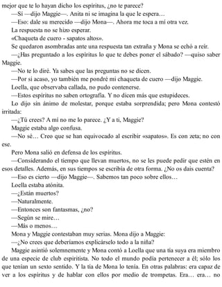 mejor que te lo hayan dicho los espíritus, ¿no te parece?
—Sí —dijo Maggie—. Anita ni se imagina la que le espera…
—Eso: dale su merecido —dijo Mona—. Ahora me toca a mí otra vez.
La respuesta no se hizo esperar.
«Chaqueta de cuero - sapatos altos».
Se quedaron asombradas ante una respuesta tan extraña y Mona se echó a reír.
—¿Has preguntado a los espíritus lo que te debes poner el sábado? —quiso saber
Maggie.
—No te lo diré. Ya sabes que las preguntas no se dicen.
—Por si acaso, yo también me pondré mi chaqueta de cuero —dijo Maggie.
Loella, que observaba callada, no pudo contenerse.
—Estos espíritus no saben ortografía. Y no dicen más que estupideces.
Lo dijo sin ánimo de molestar, porque estaba sorprendida; pero Mona contestó
irritada:
—¿Tú crees? A mí no me lo parece. ¿Y a ti, Maggie?
Maggie estaba algo confusa.
—No sé… Creo que se han equivocado al escribir «sapatos». Es con zeta; no con
ese.
Pero Mona salió en defensa de los espíritus.
—Considerando el tiempo que llevan muertos, no se les puede pedir que estén en
esos detalles. Además, en sus tiempos se escribía de otra forma. ¿No os dais cuenta?
—Eso es cierto —dijo Maggie—. Sabemos tan poco sobre ellos…
Loella estaba atónita.
—¿Están muertos?
—Naturalmente.
—Entonces son fantasmas, ¿no?
—Según se mire…
—Más o menos…
Mona y Maggie contestaban muy serias. Mona dijo a Maggie:
—¿No crees que deberíamos explicárselo todo a la niña?
Maggie asintió solemnemente y Mona contó a Loella que una tía suya era miembro
de una especie de club espiritista. No todo el mundo podía pertenecer a él; sólo los
que tenían un sexto sentido. Y la tía de Mona lo tenía. En otras palabras: era capaz de
ver a los espíritus y de hablar con ellos por medio de trompetas. Era… era… no
 