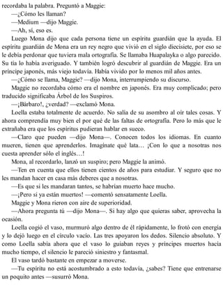 recordaba la palabra. Preguntó a Maggie:
—¿Cómo les llaman?
—Medium —dijo Maggie.
—Ah, sí, eso es.
Luego Mona dijo que cada persona tiene un espíritu guardián que la ayuda. El
espíritu guardián de Mona era un rey negro que vivió en el siglo diecisiete, por eso se
le debía perdonar que tuviera mala ortografía. Se llamaba Huapalayka o algo parecido.
Su tía lo había averiguado. Y también logró descubrir al guardián de Maggie. Era un
príncipe japonés, más viejo todavía. Había vivido por lo menos mil años antes.
—¿Cómo se llama, Maggie? —dijo Mona, interrumpiendo su discurso.
Maggie no recordaba cómo era el nombre en japonés. Era muy complicado; pero
traducido significaba Árbol de los Suspiros.
—¡Bárbaro!, ¿verdad? —exclamó Mona.
Loella estaba totalmente de acuerdo. No salía de su asombro al oír tales cosas. Y
ahora comprendía muy bien el por qué de las faltas de ortografía. Pero lo más que le
extrañaba era que los espíritus pudieran hablar en sueco.
—Claro que pueden —dijo Mona—. Conocen todos los idiomas. En cuanto
mueren, tienen que aprenderlos. Imagínate qué lata… ¡Con lo que a nosotras nos
cuesta aprender sólo el inglés…!
Mona, al recordarlo, lanzó un suspiro; pero Maggie la animó.
—Ten en cuenta que ellos tienen cientos de años para estudiar. Y seguro que no
les mandan hacer en casa más deberes que a nosotras.
—Es que si les mandaran tantos, se habrían muerto hace mucho.
—¡Pero si ya están muertos! —comentó sensatamente Loella.
Maggie y Mona rieron con aire de superioridad.
—Ahora pregunta tú —dijo Mona—. Si hay algo que quieras saber, aprovecha la
ocasión.
Loella cogió el vaso, murmuró algo dentro de él rápidamente, lo frotó con energía
y lo dejó luego en el círculo vacío. Las tres apoyaron los dedos. Silencio absoluto. Y
como Loella sabía ahora que el vaso lo guiaban reyes y príncipes muertos hacía
mucho tiempo, el silencio le pareció siniestro y fantasmal.
El vaso tardó bastante en empezar a moverse.
—Tu espíritu no está acostumbrado a esto todavía, ¿sabes? Tiene que entrenarse
un poquito antes —susurró Mona.
 