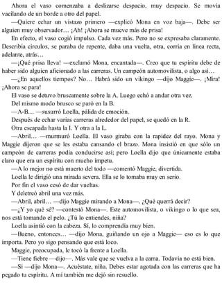 Ahora el vaso comenzaba a deslizarse despacio, muy despacio. Se movía
vacilando de un borde a otro del papel.
—Quiere echar un vistazo primero —explicó Mona en voz baja—. Debe ser
alguien muy observador… ¡Ah! ¡Ahora se mueve más de prisa!
En efecto, el vaso cogió impulso. Cada vez más. Pero no se expresaba claramente.
Describía círculos, se paraba de repente, daba una vuelta, otra, corría en línea recta,
adelante, atrás…
—¡Qué prisa lleva! —exclamó Mona, encantada—. Creo que tu espíritu debe de
haber sido alguien aficionado a las carreras. Un campeón automovilista, o algo así…
—¿En aquellos tiempos? No… Habrá sido un vikingo —dijo Maggie—. ¡Mira!
¡Ahora se para!
El vaso se detuvo bruscamente sobre la A. Luego echó a andar otra vez.
Del mismo modo brusco se paró en la B.
—A-B… —susurró Loella, pálida de emoción.
Después de echar varias carreras alrededor del papel, se quedó en la R.
Otra escapada hasta la I. Y otra a la L.
—Abril… —murmuró Loella. El vaso giraba con la rapidez del rayo. Mona y
Maggie dijeron que se les estaba cansando el brazo. Mona insistió en que sólo un
campeón de carreras podía conducirse así; pero Loella dijo que únicamente estaba
claro que era un espíritu con mucho ímpetu.
—A lo mejor no está muerto del todo —comentó Maggie, divertida.
Loella le dirigió una mirada severa. Ella se lo tomaba muy en serio.
Por fin el vaso cesó de dar vueltas.
Y deletreó abril una vez más.
—Abril, abril… —dijo Maggie mirando a Mona—. ¿Qué querrá decir?
—¿Y yo qué sé? —contestó Mona—. Este automovilista, o vikingo o lo que sea,
nos está tomando el pelo. ¿Tú lo entiendes, niña?
Loella asintió con la cabeza. Sí, lo comprendía muy bien.
—Bueno, entonces… —dijo Mona, guiñando un ojo a Maggie— eso es lo que
importa. Pero yo sigo pensando que está loco.
Maggie, preocupada, le tocó la frente a Loella.
—Tiene fiebre —dijo—. Más vale que se vuelva a la cama. Todavía no está bien.
—Sí —dijo Mona—. Acuéstate, niña. Debes estar agotada con las carreras que ha
pegado tu espíritu. A mí también me dejó sin resuello.
 