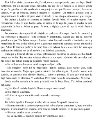 TÍA Adina vivía con su marido, David, en una casa pequeña cerca del lago. David
Pettersson era un anciano poco hablador. En eso no se parecía a su mujer, desde
luego. Se ganaba la vida ayudando a los granjeros del pueblo en el campo, durante el
verano, y en el bosque, cuando llegaba el invierno. Un trabajo pesado que le
proporcionaba lo suficiente para vivir, teniendo en cuenta que sólo eran él y su mujer.
Tía Adina y Loella no siempre se habían llevado bien. Ni mucho menos. Aún
recordaban el día en que Loella soltó un ratón en la capilla, justo en medio de una
ceremonia de boda. Adina se puso furiosa, y rápida como el rayo la echó fuera a
escobazos.
Por entonces Adina perdió el reloj de su padre en el bosque. Loella lo encontró y
fue corriendo a llevárselo, toda sonrisas y amabilidad. Desde ese día se hicieron
grandes amigas. Tía Adina siempre llevaba cestas llenas de comida a la cabaña, cosía y
remendaba la ropa de los niños; pero la gente no paraba de comentar cómo era posible
que Adina Pettersson pudiera llevarse bien con Malos Pelos, esa chica tan rara que
casi nunca se dejaba ver en el pueblo y no hablaba con nadie.
Rudolph y Conrad abrían la boca golosamente mientras tía Adina les iba dando
trozos de tortita. Sus oscuras cabezas rizadas y sus ojos redondos, de un color azul
profundo, les daban el aire de pajaritos recién nacidos.
—Ya no hay muchas setas en el bosque —dijo Loella.
—Me imagino. Pero no te preocupes. Tenéis comida para varios días. Sólo
necesitas calentarla. Mejor que gastes primero las albóndigas. El jamón, como está
curado, se conserva más tiempo. Bueno… como te parezca. El pan que hice ayer lo
dejé demasiado en el horno. Y los bollos. Pero están ricos de todos modos. Ya verás.
Loella estaba sentada a la mesa y asintió con la boca llena. Tía Adina continuó
hablando.
—¿Has ido al pueblo desde la última vez que nos vimos?
Loella meneó la cabeza.
—Entonces sigues sin noticias de tu madre, supongo.
—Sí.
Tía Adina ayudó a Rudolph a beber de su vasito. Se quedó pensativa.
—Esta mañana fui a correos y pregunté si había alguna carta para ti, pero no había
ninguna. Y si tu madre no escribe, será porque está de camino. Es lo que suele pasar.
—Siempre escribe antes de volver.
—Sí, ya sé, pero… estamos casi en noviembre, así que…
 