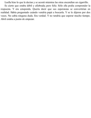 Loella hizo lo que le decían y se acostó mientras las otras encendían un cigarrillo.
Es cierto que estaba débil y afiebrada; pero feliz. Sólo ella podía comprender la
respuesta. Y era estupenda. Quería decir que sus esperanzas se convertirían en
realidad. Había preguntado cuándo vendría papá a buscarla. Y se lo dijeron por dos
veces. No cabía ninguna duda. Era verdad. Y no tendría que esperar mucho tiempo.
Abril estaba a punto de empezar.
 