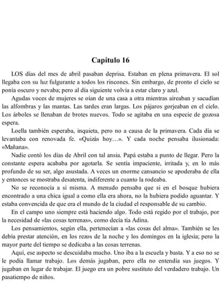 Capítulo 16
LOS días del mes de abril pasaban deprisa. Estaban en plena primavera. El sol
llegaba con su luz fulgurante a todos los rincones. Sin embargo, de pronto el cielo se
ponía oscuro y nevaba; pero al día siguiente volvía a estar claro y azul.
Agudas voces de mujeres se oían de una casa a otra mientras aireaban y sacudían
las alfombras y las mantas. Las tardes eran largas. Los pájaros gorjeaban en el cielo.
Los árboles se llenaban de brotes nuevos. Todo se agitaba en una especie de gozosa
espera.
Loella también esperaba, inquieta, pero no a causa de la primavera. Cada día se
levantaba con renovada fe. «Quizás hoy…». Y cada noche pensaba ilusionada:
«Mañana».
Nadie contó los días de Abril con tal ansia. Papá estaba a punto de llegar. Pero la
constante espera acababa por agotarla. Se sentía impaciente, irritada y, en lo más
profundo de su ser, algo asustada. A veces un enorme cansancio se apoderaba de ella
y entonces se mostraba desatenta, indiferente a cuanto la rodeaba.
No se reconocía a sí misma. A menudo pensaba que si en el bosque hubiera
encontrado a una chica igual a como ella era ahora, no la hubiera podido aguantar. Y
estaba convencida de que era el mundo de la ciudad el responsable de su cambio.
En el campo uno siempre está haciendo algo. Todo está regido por el trabajo, por
la necesidad de «las cosas terrenas», como decía tía Adina.
Los pensamientos, según ella, pertenecían a «las cosas del alma». También se les
debía prestar atención, en los rezos de la noche y los domingos en la iglesia; pero la
mayor parte del tiempo se dedicaba a las cosas terrenas.
Aquí, ese aspecto se descuidaba mucho. Uno iba a la escuela y basta. Y a eso no se
le podía llamar trabajo. Los demás jugaban, pero ella no entendía sus juegos. Y
jugaban en lugar de trabajar. El juego era un pobre sustituto del verdadero trabajo. Un
pasatiempo de niños.
 