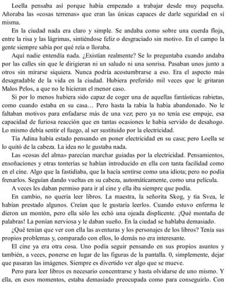 Loella pensaba así porque había empezado a trabajar desde muy pequeña.
Añoraba las «cosas terrenas» que eran las únicas capaces de darle seguridad en sí
misma.
En la ciudad nada era claro y simple. Se andaba como sobre una cuerda floja,
entre la risa y las lágrimas, sintiéndose feliz o desgraciado sin motivo. En el campo la
gente siempre sabía por qué reía o lloraba.
Aquí nadie entendía nada. ¿Existían realmente? Se lo preguntaba cuando andaba
por las calles sin que le dirigieran ni un saludo ni una sonrisa. Pasaban unos junto a
otros sin mirarse siquiera. Nunca podría acostumbrarse a eso. Era el aspecto más
desagradable de la vida en la ciudad. Hubiera preferido mil veces que le gritaran
Malos Pelos, a que no le hicieran el menor caso.
Si por lo menos hubiera sido capaz de coger una de aquellas fantásticas rabietas,
como cuando estaba en su casa… Pero hasta la rabia la había abandonado. No le
faltaban motivos para enfadarse más de una vez; pero ya no tenía ese empuje, esa
capacidad de furiosa reacción que en tantas ocasiones le había servido de desahogo.
Lo mismo debía sentir el fuego, al ser sustituido por la electricidad.
Tía Adina había estado pensando en poner electricidad en su casa; pero Loella se
lo quitó de la cabeza. La idea no le gustaba nada.
Las «cosas del alma» parecían marchar guiadas por la electricidad. Pensamientos,
ensoñaciones y otras tonterías se habían introducido en ella con tanta facilidad como
en el cine. Algo que la fastidiaba, que la hacía sentirse como una idiota; pero no podía
frenarlos. Seguían dando vueltas en su cabeza, automáticamente, como una película.
A veces les daban permiso para ir al cine y ella iba siempre que podía.
En cambio, no quería leer libros. La maestra, la señorita Skog, y tía Svea, le
habían prestado algunos. Creían que le gustaría leerlos. Cuando estuvo enferma le
dieron un montón, pero ella sólo les echó una ojeada displicente. ¡Qué montaña de
palabras! La ponían nerviosa y le daban sueño. En la ciudad se hablaba demasiado.
¿Qué tenían que ver con ella las aventuras y los personajes de los libros? Tenía sus
propios problemas y, comparado con ellos, lo demás no era interesante.
El cine ya era otra cosa. Uno podía seguir pensando en sus propios asuntos y
también, a veces, ponerse en lugar de las figuras de la pantalla. 0, simplemente, dejar
que pasaran las imágenes. Siempre es divertido ver algo que se mueve.
Pero para leer libros es necesario concentrarse y hasta olvidarse de uno mismo. Y
ella, en esos momentos, estaba demasiado preocupada como para conseguirlo. Con
 