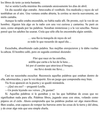 los libros de texto ya tenía bastante.
Así se sentía Loella mientras iba contando ansiosamente los días de abril.
Un día sucedió algo extraño. Atravesaba el vestíbulo. Era mediodía y rayos de sol
temblaban en el aire. Una ventana estaba abierta, la cortina se movía suavemente, un
mirlo cantaba.
Aunque la radio estaba encendida, no había nadie allí. De pronto, oyó la voz de un
hombre. Alguien leía algo en la radio con una voz curiosa y cantarina. Se paró en
seco, como atrapada por las palabras. Sonaban misteriosas y a la vez sencillas. Nunca
pensó que los adultos las usaran. Creía que sólo ella les encontraba algún sentido.
… una lluvia tranquila de rayos de sol
es todo lo que recuerdo de aquel día…
Escuchaba, absorbiendo cada palabra. Sus mejillas enrojecieron y le daba vueltas
la cabeza. El hombre calló, pero en seguida continuó diciendo:
Flor que nace en las estrellas,
ardilla que carita a la luz de la luna…
Iré por el camino que atraviesa el bosque,
me lleve donde me lleve…
Casi no necesitaba escuchar. Reconocía aquellas palabras que estaban dentro de
ella, adormecidas, y que la voz despertó. Era un juego que comprendía muy bien.
Tía Svea apareció en la puerta y se quedó mirándola.
—¿Qué era eso? —preguntó Loella.
—Un poeta leyendo sus versos. ¿Te gustan?
Sí. Aquellas palabras sí le gustaban y no las que hablaban de cosas que no
significaban nada para ella. Palabras libres, jugando unas con otras, volando como
pájaros en el cielo. Ahora comprendía que las palabras podían ser algo maravilloso.
Bien usadas, eran capaces de romper las barreras entre las cosas de la tierra y del alma,
y de crear algo más que una simple charla.
 