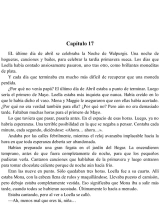 Capítulo 17
EL último día de abril se celebraba la Noche de Walpurgis. Una noche de
hogueras, canciones y bailes, para celebrar la tardía primavera sueca. Los días que
Loella había contado ansiosamente pasaron, uno tras otro, como brillantes moneditas
de plata.
Y cada día que terminaba era mucho más difícil de recuperar que una moneda
perdida.
¿Por qué no venía papá? El último día de Abril estaba a punto de terminar. Luego
sería el primero de Mayo. Loella estaba más inquieta que nunca. Había creído en lo
que le había dicho el vaso. Mona y Maggie le aseguraron que con ellas había acertado.
¿Por qué no era verdad también para ella? ¿Por qué no? Pero aún no era demasiado
tarde. Faltaban muchas horas para el primero de Mayo.
Lo que tuviera que pasar, pasaría antes. En el espacio de esas horas. Luego, ya no
habría esperanzas. Una terrible posibilidad en la que se negaba a pensar. Contaba cada
minuto, cada segundo, diciéndose: «Ahora… ahora…».
Andaba por las calles febrilmente, mientras el reloj avanzaba implacable hacia la
hora en que toda esperanza debería ser abandonada.
Habían preparado una gran fogata en el jardín del Hogar. La encendieron
temprano, antes de que fuera completamente de noche, para que los pequeños
pudieran verla. Cantaron canciones que hablaban de la primavera y luego entraron
para tomar chocolate caliente porque de noche aún hacía frío.
Eran las nueve en punto. Sólo quedaban tres horas. Loella fue a su cuarto. Allí
estaba Mona, con la cabeza llena de rulos y maquillándose. Llevaba puesto el camisón,
pero debajo estaba completamente vestida. Eso significaba que Mona iba a salir más
tarde, cuando todos se hubieran acostado. Últimamente lo hacía a menudo.
Estaba cantando, pero al ver a Loella se calló.
—Ah, menos mal que eres tú, niña…
 