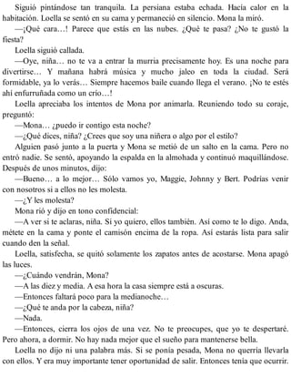 Siguió pintándose tan tranquila. La persiana estaba echada. Hacía calor en la
habitación. Loella se sentó en su cama y permaneció en silencio. Mona la miró.
—¡Qué cara…! Parece que estás en las nubes. ¿Qué te pasa? ¿No te gustó la
fiesta?
Loella siguió callada.
—Oye, niña… no te va a entrar la murria precisamente hoy. Es una noche para
divertirse… Y mañana habrá música y mucho jaleo en toda la ciudad. Será
formidable, ya lo verás… Siempre hacemos baile cuando llega el verano. ¡No te estés
ahí enfurruñada como un crío…!
Loella apreciaba los intentos de Mona por animarla. Reuniendo todo su coraje,
preguntó:
—Mona… ¿puedo ir contigo esta noche?
—¿Qué dices, niña? ¿Crees que soy una niñera o algo por el estilo?
Alguien pasó junto a la puerta y Mona se metió de un salto en la cama. Pero no
entró nadie. Se sentó, apoyando la espalda en la almohada y continuó maquillándose.
Después de unos minutos, dijo:
—Bueno… a lo mejor… Sólo vamos yo, Maggie, Johnny y Bert. Podrías venir
con nosotros si a ellos no les molesta.
—¿Y les molesta?
Mona rió y dijo en tono confidencial:
—A ver si te aclaras, niña. Si yo quiero, ellos también. Así como te lo digo. Anda,
métete en la cama y ponte el camisón encima de la ropa. Así estarás lista para salir
cuando den la señal.
Loella, satisfecha, se quitó solamente los zapatos antes de acostarse. Mona apagó
las luces.
—¿Cuándo vendrán, Mona?
—A las diez y media. A esa hora la casa siempre está a oscuras.
—Entonces faltará poco para la medianoche…
—¿Qué te anda por la cabeza, niña?
—Nada.
—Entonces, cierra los ojos de una vez. No te preocupes, que yo te despertaré.
Pero ahora, a dormir. No hay nada mejor que el sueño para mantenerse bella.
Loella no dijo ni una palabra más. Si se ponía pesada, Mona no querría llevarla
con ellos. Y era muy importante tener oportunidad de salir. Entonces tenía que ocurrir.
 