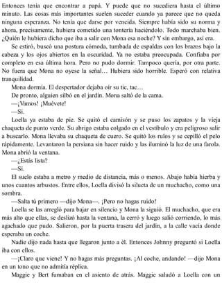 Entonces tenía que encontrar a papá. Y puede que no sucediera hasta el último
minuto. Las cosas más importantes suelen suceder cuando ya parece que no queda
ninguna esperanza. No tenía que darse por vencida. Siempre había sido su norma y
ahora, precisamente, hubiera cometido una tontería haciéndolo. Todo marchaba bien.
¿Quién le hubiera dicho que iba a salir con Mona esa noche? Y sin embargo, así era.
Se estiró, buscó una postura cómoda, tumbada de espaldas con los brazos bajo la
cabeza y los ojos abiertos en la oscuridad. Ya no estaba preocupada. Confiaba por
completo en esa última hora. Pero no pudo dormir. Tampoco quería, por otra parte.
No fuera que Mona no oyese la señal… Hubiera sido horrible. Esperó con relativa
tranquilidad.
Mona dormía. El despertador dejaba oír su tic, tac…
De pronto, alguien silbó en el jardín. Mona saltó de la cama.
—¡Vamos! ¡Muévete!
—Sí.
Loella ya estaba de pie. Se quitó el camisón y se puso los zapatos y la vieja
chaqueta de punto verde. Su abrigo estaba colgado en el vestíbulo y era peligroso salir
a buscarlo. Mona llevaba su chaqueta de cuero. Se quitó los rulos y se cepilló el pelo
rápidamente. Levantaron la persiana sin hacer ruido y las iluminó la luz de una farola.
Mona abrió la ventana.
—¿Estás lista?
—Sí.
El suelo estaba a metro y medio de distancia, más o menos. Abajo había hierba y
unos cuantos arbustos. Entre ellos, Loella divisó la silueta de un muchacho, como una
sombra.
—Salta tú primero —dijo Mona—. ¡Pero no hagas ruido!
Loella se las arregló para bajar en silencio y Mona la siguió. El muchacho, que era
más alto que ellas, se deslizó hasta la ventana, la cerró y luego salió corriendo, lo más
agachado que pudo. Salieron, por la puerta trasera del jardín, a la calle vacía donde
esperaba un coche.
Nadie dijo nada hasta que llegaron junto a él. Entonces Johnny preguntó si Loella
iba con ellos.
—¡Claro que viene! Y no hagas más preguntas. ¡Al coche, andando! —dijo Mona
en un tono que no admitía réplica.
Maggie y Bert fumaban en el asiento de atrás. Maggie saludó a Loella con un
 