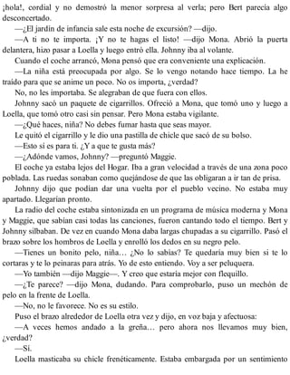 ¡hola!, cordial y no demostró la menor sorpresa al verla; pero Bert parecía algo
desconcertado.
—¿El jardín de infancia sale esta noche de excursión? —dijo.
—A ti no te importa. ¡Y no te hagas el listo! —dijo Mona. Abrió la puerta
delantera, hizo pasar a Loella y luego entró ella. Johnny iba al volante.
Cuando el coche arrancó, Mona pensó que era conveniente una explicación.
—La niña está preocupada por algo. Se lo vengo notando hace tiempo. La he
traído para que se anime un poco. No os importa, ¿verdad?
No, no les importaba. Se alegraban de que fuera con ellos.
Johnny sacó un paquete de cigarrillos. Ofreció a Mona, que tomó uno y luego a
Loella, que tomó otro casi sin pensar. Pero Mona estaba vigilante.
—¿Qué haces, niña? No debes fumar hasta que seas mayor.
Le quitó el cigarrillo y le dio una pastilla de chicle que sacó de su bolso.
—Esto sí es para ti. ¿Y a que te gusta más?
—¿Adónde vamos, Johnny? —preguntó Maggie.
El coche ya estaba lejos del Hogar. Iba a gran velocidad a través de una zona poco
poblada. Las ruedas sonaban como quejándose de que las obligaran a ir tan de prisa.
Johnny dijo que podían dar una vuelta por el pueblo vecino. No estaba muy
apartado. Llegarían pronto.
La radio del coche estaba sintonizada en un programa de música moderna y Mona
y Maggie, que sabían casi todas las canciones, fueron cantando todo el tiempo. Bert y
Johnny silbaban. De vez en cuando Mona daba largas chupadas a su cigarrillo. Pasó el
brazo sobre los hombros de Loella y enrolló los dedos en su negro pelo.
—Tienes un bonito pelo, niña… ¿No lo sabías? Te quedaría muy bien si te lo
cortaras y te lo peinaras para atrás. Yo de esto entiendo. Voy a ser peluquera.
—Yo también —dijo Maggie—. Y creo que estaría mejor con flequillo.
—¿Te parece? —dijo Mona, dudando. Para comprobarlo, puso un mechón de
pelo en la frente de Loella.
—No, no le favorece. No es su estilo.
Puso el brazo alrededor de Loella otra vez y dijo, en voz baja y afectuosa:
—A veces hemos andado a la greña… pero ahora nos llevamos muy bien,
¿verdad?
—Sí.
Loella masticaba su chicle frenéticamente. Estaba embargada por un sentimiento
 