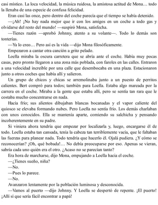 casi místico. La loca velocidad, la música ruidosa, la amistosa actitud de Mona… todo
la llenaba de una especie de confusa felicidad.
Eran casi las once, pero dentro del coche parecía que el tiempo se había detenido.
—¡Ah! ¡No hay nada mejor que ir con los amigos en un coche a todo gas y
olvidarse del resto del mundo! —suspiró Mona, satisfecha.
—Tienes razón —aprobó Johnny, atento a su volante—. Todo lo demás son
tonterías.
—Ya lo creo… Pero así es la vida —dijo Mona filosóficamente.
Empezaron a cantar otra canción a grito pelado.
Loella miraba la oscura carretera que se abría ante el coche. Había muy pocas
casas, pero pronto llegaron a una zona más poblada, con faroles en las calles. Entraron
a una velocidad increíble por una calle que desembocaba en una plaza. Estacionaron
junto a otros coches que había allí y salieron.
Un grupo de chicos y chicas se arremolinaba junto a un puesto de perritos
calientes. Bert compró para todos; también para Loella. Estaba algo mareada por la
carrera en el coche. Miraba a la gente que estaba allí, pero se sentía tan rara que le
costaba mucho concentrarse en nada.
Hacía frío; sus alientos dibujaban blancas bocanadas y el vapor caliente del
quiosco se elevaba formando nubes. Pero Loella no sentía frío. Los demás charlaban
con unos conocidos. Ella se mantenía aparte, comiendo su salchicha y pensando
incoherentemente en su padre.
Si viniera ahora tendría que empezar por localizarla y, luego, encargarse él de
todo. Loella estaba tan cansada, tenía la cabeza tan terriblemente vacía, que le faltaban
las fuerzas para planear nada. Todo tendría que hacerlo él. Ojalá pudiera. ¿Y cómo se
reconocerían? ¡Oh, qué bobada!… No debía preocuparse por eso. Apenas se vieran,
sabría cada uno quién era el otro. ¿Acaso no se parecían tanto?
Era hora de marcharse, dijo Mona, empujando a Loella hacia el coche.
—¿Tienes sueño, niña?
—No.
—Pues lo parece.
—No.
Avanzaron lentamente por la población luminosa y desconocida.
—Vamos al puerto —dijo Johnny. Y Loella se despertó de repente. ¡El puerto!
¡Allí sí que sería fácil encontrar a papá!
 