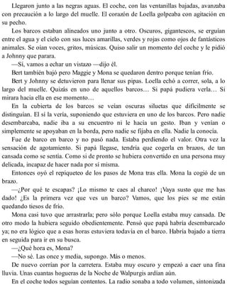Llegaron junto a las negras aguas. El coche, con las ventanillas bajadas, avanzaba
con precaución a lo largo del muelle. El corazón de Loella golpeaba con agitación en
su pecho.
Los barcos estaban alineados uno junto a otro. Oscuros, gigantescos, se erguían
entre el agua y el cielo con sus luces amarillas, verdes y rojas como ojos de fantásticos
animales. Se oían voces, gritos, músicas. Quiso salir un momento del coche y le pidió
a Johnny que parara.
—Sí, vamos a echar un vistazo —dijo él.
Bert también bajó pero Maggie y Mona se quedaron dentro porque tenían frío.
Bert y Johnny se detuvieron para llenar sus pipas. Loella echó a correr, sola, a lo
largo del muelle. Quizás en uno de aquellos barcos… Si papá pudiera verla… Si
mirara hacia ella en ese momento…
En la cubierta de los barcos se veían oscuras siluetas que difícilmente se
distinguían. El sí la vería, suponiendo que estuviera en uno de los barcos. Pero nadie
desembarcaba, nadie iba a su encuentro ni le hacía un gesto. Iban y venían o
simplemente se apoyaban en la borda, pero nadie se fijaba en ella. Nadie la conocía.
Fue de barco en barco y no pasó nada. Estaba perdiendo el valor. Otra vez la
sensación de agotamiento. Si papá llegase, tendría que cogerla en brazos, de tan
cansada como se sentía. Como si de pronto se hubiera convertido en una persona muy
delicada, incapaz de hacer nada por sí misma.
Entonces oyó el repiqueteo de los pasos de Mona tras ella. Mona la cogió de un
brazo.
—¿Por qué te escapas? ¡Lo mismo te caes al charco! ¡Vaya susto que me has
dado! ¿Es la primera vez que ves un barco? Vamos, que los pies se me están
quedando tiesos de frío.
Mona casi tuvo que arrastrarla; pero sólo porque Loella estaba muy cansada. De
otro modo la hubiera seguido obedientemente. Pensó que papá habría desembarcado
ya; no era lógico que a esas horas estuviera todavía en el barco. Habría bajado a tierra
en seguida para ir en su busca.
—¿Qué hora es, Mona?
—No sé. Las once y media, supongo. Más o menos.
De nuevo corrían por la carretera. Estaba muy oscuro y empezó a caer una fina
lluvia. Unas cuantas hogueras de la Noche de Walpurgis ardían aún.
En el coche todos seguían contentos. La radio sonaba a todo volumen, sintonizada
 