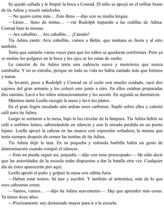 Se quedó callada y le limpió la boca a Conrad. El niño se apoyó en el rollizo brazo
de tía Adina y eructó satisfecho.
—No quero come más… Esto lleno —dijo con su media lengua.
—Lleno… lleno de totitas… —rió Rudolph trepando a las rodillas de Adina.
Conrad hizo lo mismo.
—Are caballito… Are caballito… ¡Cántalo!
Tía Adina cantó: Arre caballito, vamos a Belén, que mañana es fiesta y al otro
también.
Tenía que cantarlo varias veces para que los niños se quedaran conformes. Pero ya
se metían los pulgares en la boca y los ojos se les caían de sueño.
La canción de tía Adina tenía una cadencia suave y monótona que nunca
cambiaba. Y no es extraño, porque en toda su vida no había cantado más que himnos
y nanas.
Se levantó, puso a Rudolph y Conrad en el suelo con mucho cuidado, sacó dos
cajones del gran armario y los colocó uno junto a otro. En ellos estaban preparadas
dos camitas. Lavó a los niños minuciosamente y los acostó. En seguida se durmieron.
Mientras tanto Loella recogió la mesa y lavó los platos.
En el gran fogón encalado aún ardían unos carbones. Sopló sobre ellos y calentó
café para tía Adina.
Luego se sentaron a la mesa, bajo la luz circular de la lámpara. Tía Adina bebió su
café a sorbitos lentos, saboreándolo en silencio y con la mirada perdida en un punto
lejano. Loella apoyó la cabeza en las manos con expresión soñadora; la misma que
tenía siempre después de comer las tortitas de tía Adina.
Tía Adina dejó la taza. En su pequeña y redonda barbilla había un gesto de
determinación cuando rompió el silencio.
—Esto no puede seguir así, pequeña —dijo con tono preocupado—. He oído decir
que las autoridades de la escuela están dispuestas a dar la batalla otra vez. Cualquier
día de éstos aparecerán por aquí.
Loella apretó el puño y golpeó la mesa con súbita furia.
—Deben estar tontos. Sé leer y escribir. Y también sé aritmética, más de lo que
esos cabezotas creen.
—Vamos, vamos… —dijo tía Adina suavemente—. Hay que aprender más cosas.
Ya tienes doce años.
—Precisamente: soy demasiado mayor para ir a la escuela.
 