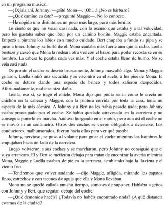 en un programa musical.
—¡Déjala ahí, Johnny! —gritó Mona—. ¡Oh…! ¿No es bárbaro?
—¿Qué camino es éste? —preguntó Maggie—. No lo conozco.
—He cogido uno distinto; es un poco más largo, pero más bonito.
Lo cierto es que no veían casi nada, con lo oscuro que estaba y a tal velocidad;
pero les gustaba saber que iban por un camino bonito. Maggie estaba encantada.
Empezó a pintarse los labios con mucho cuidado. Bert chupaba a fondo su pipa y se
puso a toser. Johnny se burló de él. Mona cantaba más fuerte aún que la radio. Loella
bostezó y deseó que Mona la rodeara otra vez con el brazo para poder recostarse en su
hombro. La cabeza le pesaba cada vez más. Y el coche estaba lleno de humo. No se
veía casi nada.
De pronto el coche se desvió bruscamente, Johnny masculló algo, Mona y Maggie
gritaron, Loella sintió una sacudida y se encontró en el suelo, a los pies de Mona. El
coche se detuvo dando una especie de brinco y todos salieron despedidos.
Afortunadamente, nadie se hizo daño.
Loella, eso sí, se tragó el chicle. Mona dijo que podía sentir cómo le crecía un
chichón en la cabeza y Maggie, con la pintura corrida por toda la cara, tenía un
aspecto de lo más cómico. A Johnny y a Bert no les había pasado nada; pero Johnny
estaba preocupado por el coche. Se había quedado atravesado en la carretera y no
conseguía ponerlo en marcha. Anduvo hurgando en el motor, pero aun así el coche no
se movió ni un centímetro. Otros dos coches se vieron obligados a detenerse. Los
conductores, malhumorados, fueron hacia ellos para ver qué pasaba.
Johnny, nervioso, se puso al volante para guiar el coche mientras los hombres lo
empujaban hacia un lado de la carretera.
Luego volvieron a sus coches y se marcharon, pero Johnny no consiguió que el
suyo arrancara. El y Bert se metieron debajo para tratar de encontrar la avería mientras
Mona, Maggie y Loella estaban de pie en la carretera, temblando bajo la llovizna y el
viento frío.
—Tendremos que volver andando —dijo Maggie, afligida, mirando los zapatos
finos, estrechos y con tacones de aguja que ella y Mona llevaban.
Mona no se quedó callada mucho tiempo, como es de suponer. Hablaba a gritos
con Johnny y Bert, que seguían debajo del coche.
—¿Qué demonios hacéis? ¿Todavía no habéis encontrado nada? ¿A qué distancia
estamos de la ciudad?
 