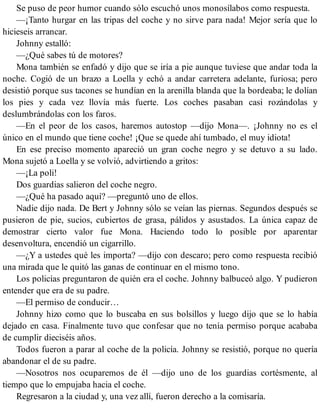Se puso de peor humor cuando sólo escuchó unos monosílabos como respuesta.
—¡Tanto hurgar en las tripas del coche y no sirve para nada! Mejor sería que lo
hicieseis arrancar.
Johnny estalló:
—¿Qué sabes tú de motores?
Mona también se enfadó y dijo que se iría a pie aunque tuviese que andar toda la
noche. Cogió de un brazo a Loella y echó a andar carretera adelante, furiosa; pero
desistió porque sus tacones se hundían en la arenilla blanda que la bordeaba; le dolían
los pies y cada vez llovía más fuerte. Los coches pasaban casi rozándolas y
deslumbrándolas con los faros.
—En el peor de los casos, haremos autostop —dijo Mona—. ¡Johnny no es el
único en el mundo que tiene coche! ¡Que se quede ahí tumbado, el muy idiota!
En ese preciso momento apareció un gran coche negro y se detuvo a su lado.
Mona sujetó a Loella y se volvió, advirtiendo a gritos:
—¡La poli!
Dos guardias salieron del coche negro.
—¿Qué ha pasado aquí? —preguntó uno de ellos.
Nadie dijo nada. De Bert y Johnny sólo se veían las piernas. Segundos después se
pusieron de pie, sucios, cubiertos de grasa, pálidos y asustados. La única capaz de
demostrar cierto valor fue Mona. Haciendo todo lo posible por aparentar
desenvoltura, encendió un cigarrillo.
—¿Y a ustedes qué les importa? —dijo con descaro; pero como respuesta recibió
una mirada que le quitó las ganas de continuar en el mismo tono.
Los policías preguntaron de quién era el coche. Johnny balbuceó algo. Y pudieron
entender que era de su padre.
—El permiso de conducir…
Johnny hizo como que lo buscaba en sus bolsillos y luego dijo que se lo había
dejado en casa. Finalmente tuvo que confesar que no tenía permiso porque acababa
de cumplir dieciséis años.
Todos fueron a parar al coche de la policía. Johnny se resistió, porque no quería
abandonar el de su padre.
—Nosotros nos ocuparemos de él —dijo uno de los guardias cortésmente, al
tiempo que lo empujaba hacia el coche.
Regresaron a la ciudad y, una vez allí, fueron derecho a la comisaría.
 