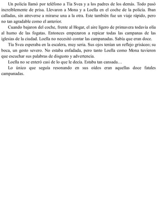Un policía llamó por teléfono a Tía Svea y a los padres de los demás. Todo pasó
increíblemente de prisa. Llevaron a Mona y a Loella en el coche de la policía. Iban
calladas, sin atreverse a mirarse una a la otra. Este también fue un viaje rápido, pero
no tan agradable como el anterior.
Cuando bajaron del coche, frente al Hogar, el aire ligero de primavera todavía olía
al humo de las fogatas. Entonces empezaron a repicar todas las campanas de las
iglesias de la ciudad. Loella no necesitó contar las campanadas. Sabía que eran doce.
Tía Svea esperaba en la escalera, muy seria. Sus ojos tenían un reflejo grisáceo; su
boca, un gesto severo. No estaba enfadada, pero tanto Loella como Mona tuvieron
que escuchar sus palabras de disgusto y advertencia.
Loella no se enteró casi de lo que le decía. Estaba tan cansada…
Lo único que seguía resonando en sus oídos eran aquellas doce fatales
campanadas.
 