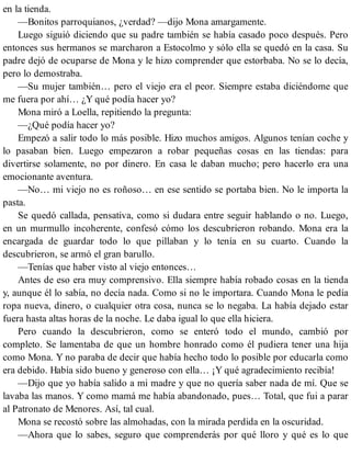 en la tienda.
—Bonitos parroquianos, ¿verdad? —dijo Mona amargamente.
Luego siguió diciendo que su padre también se había casado poco después. Pero
entonces sus hermanos se marcharon a Estocolmo y sólo ella se quedó en la casa. Su
padre dejó de ocuparse de Mona y le hizo comprender que estorbaba. No se lo decía,
pero lo demostraba.
—Su mujer también… pero el viejo era el peor. Siempre estaba diciéndome que
me fuera por ahí… ¿Y qué podía hacer yo?
Mona miró a Loella, repitiendo la pregunta:
—¿Qué podía hacer yo?
Empezó a salir todo lo más posible. Hizo muchos amigos. Algunos tenían coche y
lo pasaban bien. Luego empezaron a robar pequeñas cosas en las tiendas: para
divertirse solamente, no por dinero. En casa le daban mucho; pero hacerlo era una
emocionante aventura.
—No… mi viejo no es roñoso… en ese sentido se portaba bien. No le importa la
pasta.
Se quedó callada, pensativa, como si dudara entre seguir hablando o no. Luego,
en un murmullo incoherente, confesó cómo los descubrieron robando. Mona era la
encargada de guardar todo lo que pillaban y lo tenía en su cuarto. Cuando la
descubrieron, se armó el gran barullo.
—Tenías que haber visto al viejo entonces…
Antes de eso era muy comprensivo. Ella siempre había robado cosas en la tienda
y, aunque él lo sabía, no decía nada. Como si no le importara. Cuando Mona le pedía
ropa nueva, dinero, o cualquier otra cosa, nunca se lo negaba. La había dejado estar
fuera hasta altas horas de la noche. Le daba igual lo que ella hiciera.
Pero cuando la descubrieron, como se enteró todo el mundo, cambió por
completo. Se lamentaba de que un hombre honrado como él pudiera tener una hija
como Mona. Y no paraba de decir que había hecho todo lo posible por educarla como
era debido. Había sido bueno y generoso con ella… ¡Y qué agradecimiento recibía!
—Dijo que yo había salido a mi madre y que no quería saber nada de mí. Que se
lavaba las manos. Y como mamá me había abandonado, pues… Total, que fui a parar
al Patronato de Menores. Así, tal cual.
Mona se recostó sobre las almohadas, con la mirada perdida en la oscuridad.
—Ahora que lo sabes, seguro que comprenderás por qué lloro y qué es lo que
 
