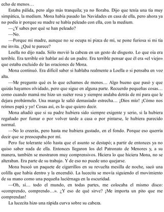 echo de menos…
Estaba pálida, pero algo más tranquila; ya no lloraba. Dijo que tenía una tía muy
simpática, la medium. Mona había pasado las Navidades en casa de ella, pero ahora ya
no podía ir porque su madre se había peleado con ella, con la medium.
—¿Y sabes por qué se han peleado?
—No.
—Porque mi madre, aunque no se ocupa ni pizca de mí, se pone furiosa si mi tía
me invita. ¿Qué te parece?
Loella no dijo nada. Sólo movió la cabeza en un gesto de disgusto. Lo que oía era
terrible. Era terrible oír hablar así de un padre. Era terrible pensar que él era «el viejo»
que estaba excluido de las oraciones de Mona.
Mona continuó. Era difícil saber si hablaba realmente a Loella o si pensaba en voz
alta.
—Me pregunto qué es lo que echamos de menos… Algo bueno que pasó y que
quizás hayamos olvidado, pero que sigue en alguna parte. Recuerdo pequeñas cosas…
como cuando mamá me hizo un suéter rosa y siempre andaba detrás de mí para que le
dejara probármelo. Una manga le salió demasiado estrecha… ¡Dios mío! ¡Cómo nos
reímos papá y yo! Cosas así, es lo que quiero decir.
Mona añadió que si su padre hubiera sido siempre exigente y serio, si la hubiera
regañado por fumar o por volver tarde a casa o por pintarse, le hubiera parecido
normal.
—No lo creerás, pero hasta me hubiera gustado, en el fondo. Porque eso querría
decir que se preocupaba por mí.
Pero fue tolerante sólo hasta que el asunto se destapó; a partir de entonces ya no
quiso saber nada de ella. Entonces llegaron los del Patronato de Menores y, a su
manera, también se mostraron muy comprensivos. Hiciera lo que hiciera Mona, no se
alteraban. Era parte de su trabajo. Y de eso no puede uno quejarse.
Mona buscó un paquete de cigarrillos en su revuelta mesilla de noche, sacó una
colilla que había dentro y la encendió. La lucecita se movía siguiendo el movimiento
de su mano como una pequeña luciérnaga en la oscuridad.
—Oh, sí… todo el mundo, en todas partes, me colocaba el mismo disco:
«comprendo, comprendo…». ¿Y eso de qué sirve? ¡Me importa un pito que me
comprendan!
La lucecita hizo una rápida curva sobre su cabeza.
 