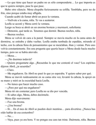 —Lo que tiene que hacer un padre no es sólo comprenderte… Lo que importa es
que te quiera siempre, pase lo que pase.
Hubo otro silencio. Mona chupaba furiosamente su colilla. Temblaba, pero no de
frío, sino porque estaba muy afligida.
Cuando acabó de fumar abrió un poco la ventana.
—Vuélvete a la cama, niña. Te vas a acatarrar.
Loella se acostó y Mona cerró la ventana.
Luego su boca se abrió en un enorme bostezo y murmuró, soñolienta:
—Demonio, qué tarde es. Tenemos que dormir. Buenas noches, niña.
—Buenas noches.
Mona se volvió de cara a la pared. Siempre se movía mucho en la cama antes de
dormirse, se estiraba y daba vueltas. Loella estaba tumbada de espaldas, mirando al
techo, con la cabeza llena de pensamientos que se mezclaban, iban y venían. Pero uno
volvía constantemente. Era una pregunta que quería hacer a Mona desde hacía mucho
tiempo, pero no se había atrevido.
—Mona…
—¿No duermes todavía?
—Quiero preguntarte algo. ¿Recuerdas lo que me contestó el vaso? Los espíritus
dijeron Abril, ¿te acuerdas?
—Claro.
—Me engañaron. En Abril no pasó lo que yo esperaba. Y quiero saber por qué.
Mona se movió ruidosamente en su cama otra vez, levantó la cabeza, la apoyó en
su mano y miró en la oscuridad hacia Loella.
—No tienes que hacer mucho caso.
—¿Pero por qué me engañaron?
Mona rió sin contestar; pero Loella no se dio por vencida.
—Si sabes algo, Mona, debes decírmelo.
Mona dijo suavemente:
—Fue una broma.
—¿Una broma?
—Sí… En el mes de Abril se pueden decir mentiras… para divertirse. ¿Nunca has
oído hablar de esa costumbre?
—No…
—Vaya, pues ya era hora. Y no pongas esa cara tan triste. Duérmete, niña. Buenas
 