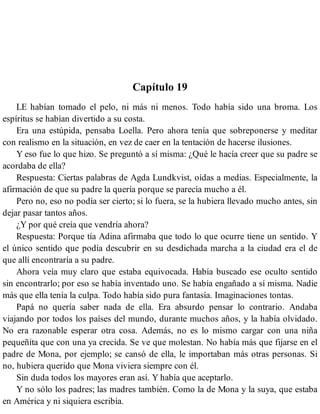 Capítulo 19
LE habían tomado el pelo, ni más ni menos. Todo había sido una broma. Los
espíritus se habían divertido a su costa.
Era una estúpida, pensaba Loella. Pero ahora tenía que sobreponerse y meditar
con realismo en la situación, en vez de caer en la tentación de hacerse ilusiones.
Y eso fue lo que hizo. Se preguntó a sí misma: ¿Qué le hacía creer que su padre se
acordaba de ella?
Respuesta: Ciertas palabras de Agda Lundkvist, oídas a medias. Especialmente, la
afirmación de que su padre la quería porque se parecía mucho a él.
Pero no, eso no podía ser cierto; si lo fuera, se la hubiera llevado mucho antes, sin
dejar pasar tantos años.
¿Y por qué creía que vendría ahora?
Respuesta: Porque tía Adina afirmaba que todo lo que ocurre tiene un sentido. Y
el único sentido que podía descubrir en su desdichada marcha a la ciudad era el de
que allí encontraría a su padre.
Ahora veía muy claro que estaba equivocada. Había buscado ese oculto sentido
sin encontrarlo; por eso se había inventado uno. Se había engañado a sí misma. Nadie
más que ella tenía la culpa. Todo había sido pura fantasía. Imaginaciones tontas.
Papá no quería saber nada de ella. Era absurdo pensar lo contrario. Andaba
viajando por todos los países del mundo, durante muchos años, y la había olvidado.
No era razonable esperar otra cosa. Además, no es lo mismo cargar con una niña
pequeñita que con una ya crecida. Se ve que molestan. No había más que fijarse en el
padre de Mona, por ejemplo; se cansó de ella, le importaban más otras personas. Si
no, hubiera querido que Mona viviera siempre con él.
Sin duda todos los mayores eran así. Y había que aceptarlo.
Y no sólo los padres; las madres también. Como la de Mona y la suya, que estaba
en América y ni siquiera escribía.
 