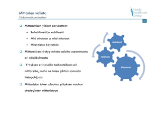 Mittarien valinta
Tärkeimmät periaatteet
                                                                                             11


    Mittaamisen yleiset periaatteet
     – Reliabiliteetti ja validiteetti

     – Mitä mitataan ja miksi mitataan
                                                                  reliabiliteetti
     – Miten tietoa käytetään

    Mittareiden täytyy mitata asioita useammasta
                                                   Validiteetto
    eri näkökulmasta

     Yrityksen eri tasoilla tarkastellaan eri
                                                                               Mittaaminen
    mittareita, mutta ne tulee johtaa samasta
    tietopohjasta

    Mittariston tulee sulautua yrityksen muuhun
    strategiseen mittaristoon
 