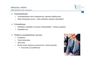 Mittarien valinta
Millä tekijöillä eroja muodostuu
                                                                                   12

    Toimialakohtaiset
      – Toimialakohtaiset riskit: työtapaturmat, aikainen eläköityminen
      – Miten toimenpiteet puree – miten pärjätään suhteessa kilpailijoihin


    Yrityskohtaiset
      – Henkilöstö: työntekijät verrattuna toimihenkilöihin – erilaiset ongelmat
      – Alueelliset erot


    Yksikkö ja osastokohtainen seuranta
      –   Työkulttuuri
      –   Työssä jaksaminen
      –   Motivaatio
      –   Esimies tuntee alaisensa paremmin kuin työterveyshuolto
               interventiot ja huolehtiminen
 