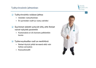 Työhyvinvoinnin johtaminen
                                                    15

   Työhyvinvointia voidaan johtaa
    – Asioiden vastuuttaminen
    – Eri portaiden roolit ja vastuu selväksi


   Suurimmat säästöt syntyvät siitä, että ihmiset
   voivat nykyistä paremmin
    – Kustannuksia ei siis kannata pelkästään
      karsia


   Työterveyshuollon rooli on merkittävä
    – Ihmiset täytyisi pitää terveenä eikä vain
      hoitaa sairauksia
    – Kannustinmallit
 
