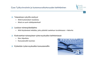 Case Työhyvinvoinnin ja kustannusvaikuttavuuden kehittäminen
                                                                                     19




   Toteutetaan nykytila analyysi
    – Mistä kustannukset muodostuu
    – Missä on suurin säätöpotentiaali


   Luodaan toimenpideohjelma
    – Mitä käytännössä tehdään, jotta päästää asetettuun tavoitetasoon – tiekartta


   Konkreettiset toimenpiteet työterveyshuollon kehittämisessä
    – Esim. kilpailutus
    – Kannustemallin luominen


   Kytketään työterveyshuollon kannustemalliin
 