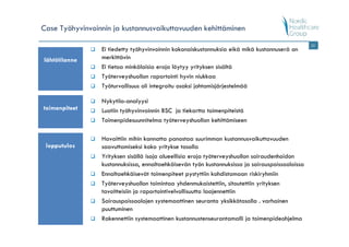 Case Työhyvinvoinnin ja kustannusvaikuttavuuden kehittäminen
                                                                                                 22
                 Ei tiedetty työhyvinvoinnin kokonaiskustannuksia eikä mikä kustannuserä on
lähtötilanne     merkittävin
                 Ei tietoa minkälaisia eroja löytyy yrityksen sisältä
                 Työterveyshuollon raportointi hyvin niukkaa
                 Työturvallisuus oli integroitu osaksi johtamisjärjestelmää

                 Nykytila-analyysi
toimenpiteet     Luotiin työhyvinvoinnin BSC ja tiekartta toimenpiteistä
                 Toimenpidesuunnitelma työterveyshuollon kehittämiseen

                 Havaittiin mihin kannatta panostaa suurimman kustannusvaikuttavuuden
 lopputulos      saavuttamiseksi koko yritykse tasolla
                 Yrityksen sisällä isoja alueellisia eroja työterveyshuollon sairaudenhoidon
                 kustannuksissa, ennaltaehkäisevän työn kustannuksissa ja sairauspoissaoloissa
                 Ennaltaehkäisevät toimenpiteet pystyttiin kohdistamaan riskiryhmiin
                 Työterveyshuollon toimintaa yhdenmukaistettiin, sitoutettiin yrityksen
                 tavoitteisiin ja raportointivelvollisuutta laajennettiin
                 Sairauspoissaolojen systemaattinen seuranta yksikkötasolla . varhainen
                 puuttuminen
                 Rakennettiin systemaattinen kustannustenseurantamalli ja toimenpideohjelma
 