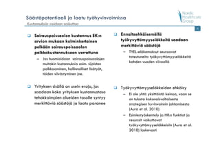 Säästöpotentiaali ja laatu työhyvinvoinnissa
Kustannuksiin voidaan vaikuttaa
                                                                                             6


    Sairauspoissaolon kustannus EK:n            Ennaltaehkäisemällä
    arvion mukaan kolminkertainen               työkyvyttömyyseläkkeitä saadaan
    pelkään sairauspoissaolon                   merkittäviä säästöjä
    palkkakustannukseen verrattuna               – TYEL-eläkemaksut seuraavat
                                                   toteutuneita työkyvyttömyyseläkkeitä
     – Jos huomioidaan sairauspoissaolojen
                                                   kahden vuoden viiveellä
       muitakin kustannuksia esim. sijaisten
       palkkaaminen, hallinnolliset lisätyöt,
       töiden viivästyminen jne.


    Yrityksen sisällä on usein eroja, jos       Työkyvyttömyyseläkkeiden ehkäisy
    saadaan koko yrityksen kustannustaso         – Ei ole yhtä yksittäistä keinoa, vaan se
    tehokkaimpien alueiden tasolle syntyy          on tulosta kokonaisvaltaisesta
    merkittäviä säästöjä ja laatu paranee          strategisen hyvinvoinnin johtamisesta
                                                   (Aura et al. 2010)
                                                 – Esimiestyöskentely ja HR:n funktiot ja
                                                   resurssit vaikuttavat
                                                   työkyvyttömyyseläkkeisiin (Aura et al.
                                                   2010) laskevasti
 