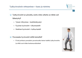 Työhyvinvoinnin mittaaminen – laatu ja toiminta
                                                                                8




   Työhyvinvointi on pinnalla, mutta miten aihetta on tähän asti
   lähestytty?
    – Työssä viihtyminen - henkilöstökyselyt

    – Fyysinen hyvinvointi – Liikuntasetelit

    – Henkinen hyvinvointi – kulttuurisetelit



   Paraneeko hyvinvointi näillä keinoilla?
    – Ei ole juurikaan pureuduttu parantavatko keinot todella työhyvinvointia
       ja mitkä ovat niiden kustannusvaikutukset
 