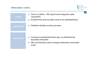 Mittareiden valinta
                                                                                    9

                      Tieto on irrallista – HR-raportit eivät integroidu osaksi
    nykytila          raportointia
                      Kvalitatiivinen data kuvailee, mutta ei tue päätöksentekoa


 päätöksenteko        Päätökset tehdään euroihin perustuen




                      Tarvitaan euromääräistä tietoa joka on yhdistettävissä
 mahdollisuudet
                      laadullisiin mittareihin
                      HR:n vahvistaminen osaksi strategista johtamista numeroiden
                      avulla
 