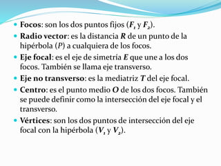  Focos: son los dos puntos fijos (F1 y F2).
Radio vector: es la distancia R de un punto de la
hipérbola (P) a cualquiera de los focos.
Eje focal: es el eje de simetría E que une a los dos
focos. También se llama eje transverso.
Eje no transverso: es la mediatriz T del eje focal.
Centro: es el punto medio O de los dos focos. También
se puede definir como la intersección del eje focal y el
transverso.
Vértices: son los dos puntos de intersección del eje
focal con la hipérbola (V1 y V2).